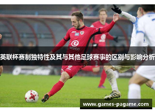 英联杯赛制独特性及其与其他足球赛事的区别与影响分析