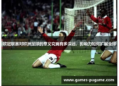欧冠联赛对欧洲足球的意义究竟有多深远,影响力如何扩展全球 欧冠联赛对欧洲足球的意义究竟有多深远,影响力如何扩展全球