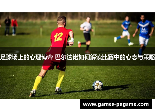 足球场上的心理博弈 巴尔达诺如何解读比赛中的心态与策略 足球场上的心理博弈 巴尔达诺如何解读比赛中的心态与策略