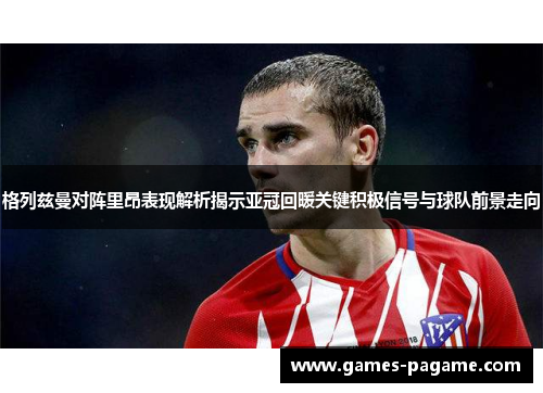 格列兹曼对阵里昂表现解析揭示亚冠回暖关键积极信号与球队前景走向