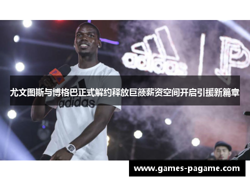 尤文图斯与博格巴正式解约释放巨额薪资空间开启引援新篇章 尤文图斯与博格巴正式解约释放巨额薪资空间开启引援新篇章