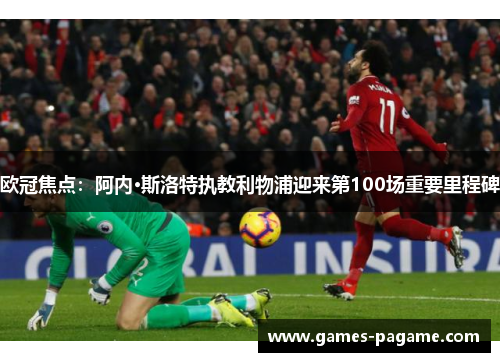 欧冠焦点：阿内·斯洛特执教利物浦迎来第100场重要里程碑