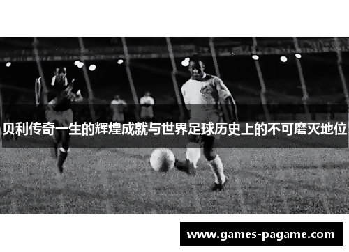 贝利传奇一生的辉煌成就与世界足球历史上的不可磨灭地位