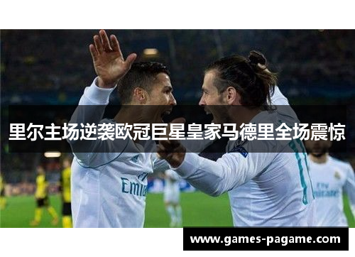 里尔主场逆袭欧冠巨星皇家马德里全场震惊 里尔主场逆袭欧冠巨星皇家马德里全场震惊